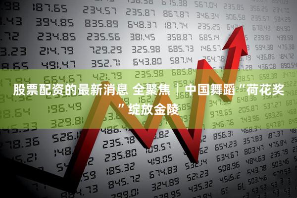 股票配资的最新消息 全聚焦│中国舞蹈“荷花奖”绽放金陵