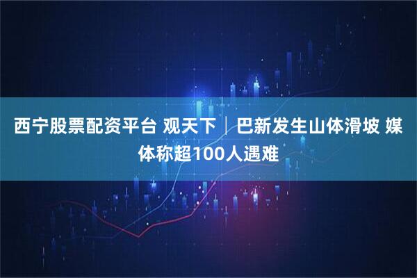 西宁股票配资平台 观天下│巴新发生山体滑坡 媒体称超100人遇难