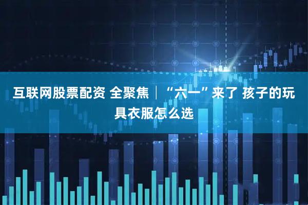 互联网股票配资 全聚焦│“六一”来了 孩子的玩具衣服怎么选