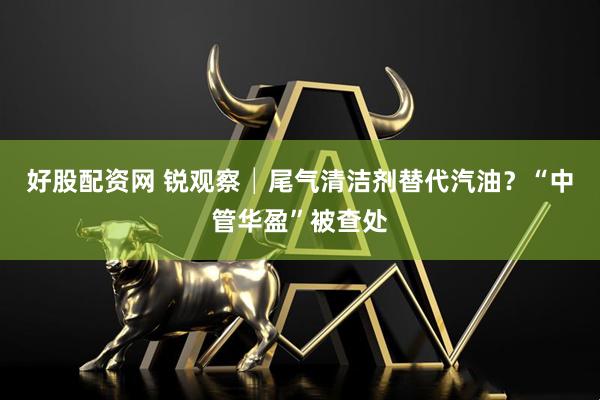 好股配资网 锐观察│尾气清洁剂替代汽油？“中管华盈”被查处