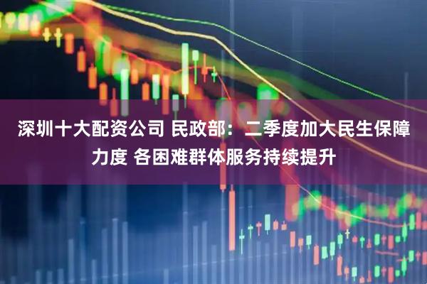 深圳十大配资公司 民政部：二季度加大民生保障力度 各困难群体服务持续提升