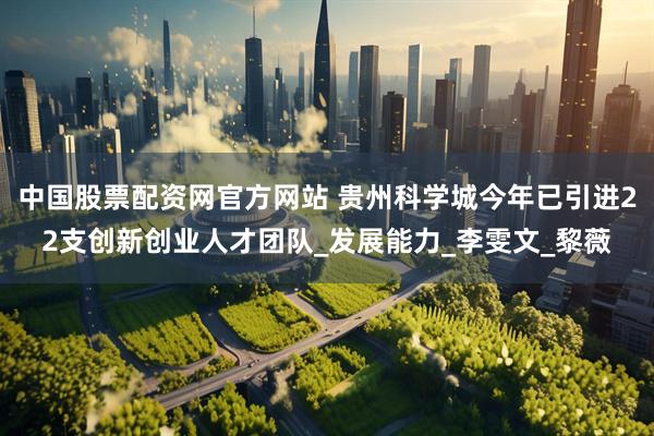 中国股票配资网官方网站 贵州科学城今年已引进22支创新创业人才团队_发展能力_李雯文_黎薇