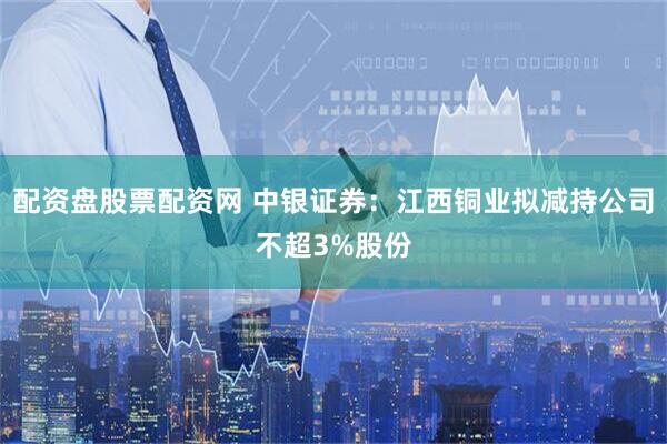 配资盘股票配资网 中银证券：江西铜业拟减持公司不超3%股份