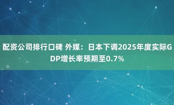 配资公司排行口碑 外媒：日本下调2025年度实际GDP增长率预期至0.7%
