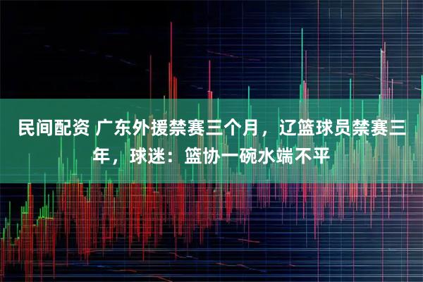 民间配资 广东外援禁赛三个月,辽篮球员禁赛三年,球迷:篮协一碗水端不平