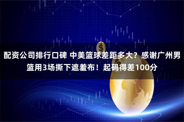 配资公司排行口碑 中美篮球差距多大?感谢广州男篮用3场撕下遮羞布!起码得差100分