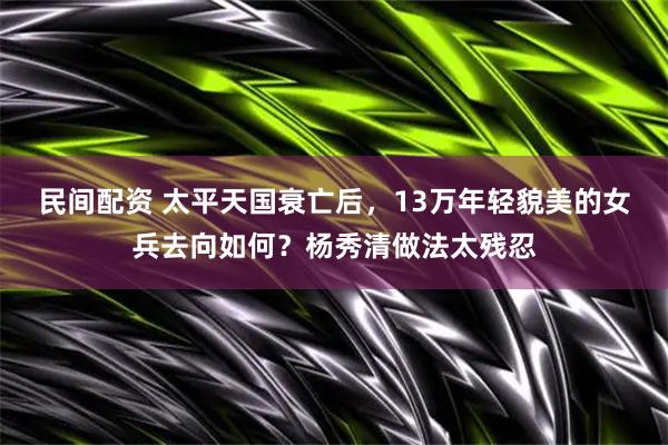 民间配资 太平天国衰亡后,13万年轻貌美的女兵去向如何?杨秀清做法太残忍
