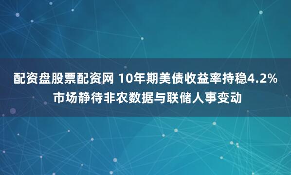 配资盘股票配资网 10年期美债收益率持稳4.2% 市场静待非农数据与联储人事变动