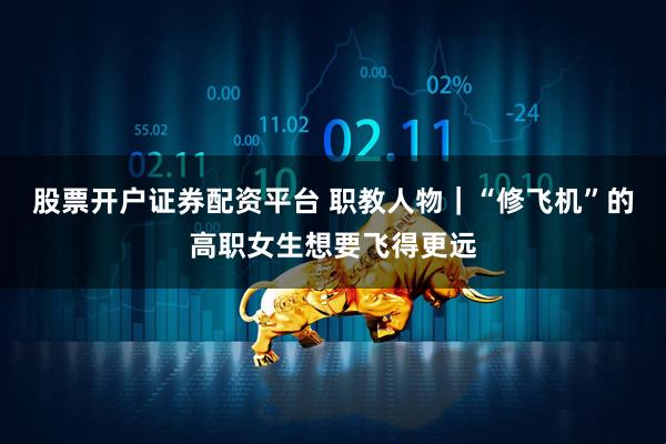 股票开户证券配资平台 职教人物｜“修飞机”的高职女生想要飞得更远