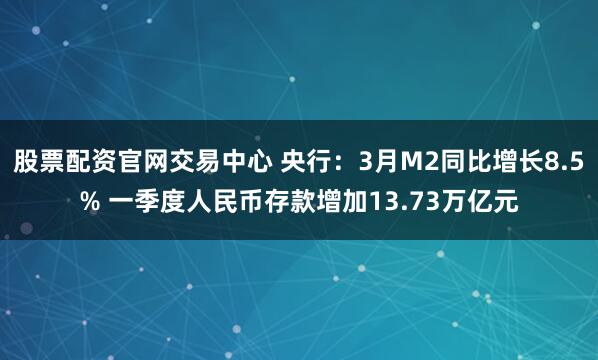 股票配资官网交易中心 央行：3月M2同比增长8.5% 一季度人民币存款增加13.73万亿元