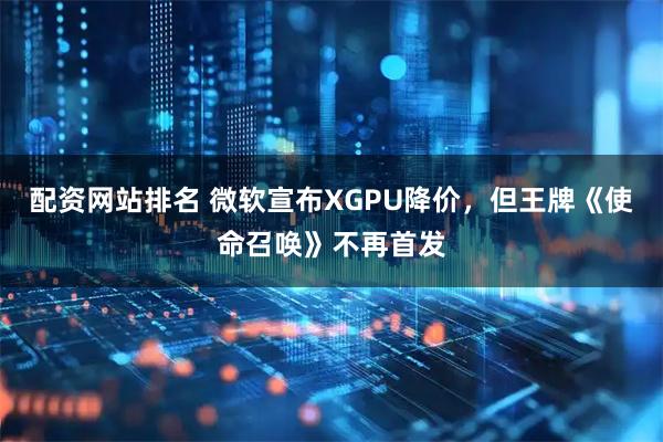 配资网站排名 微软宣布XGPU降价，但王牌《使命召唤》不再首发