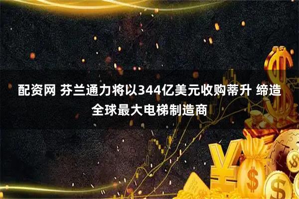 配资网 芬兰通力将以344亿美元收购蒂升 缔造全球最大电梯制造商