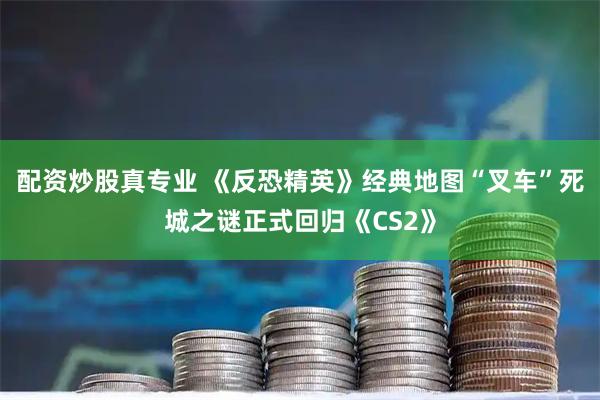 配资炒股真专业 《反恐精英》经典地图“叉车”死城之谜正式回归《CS2》