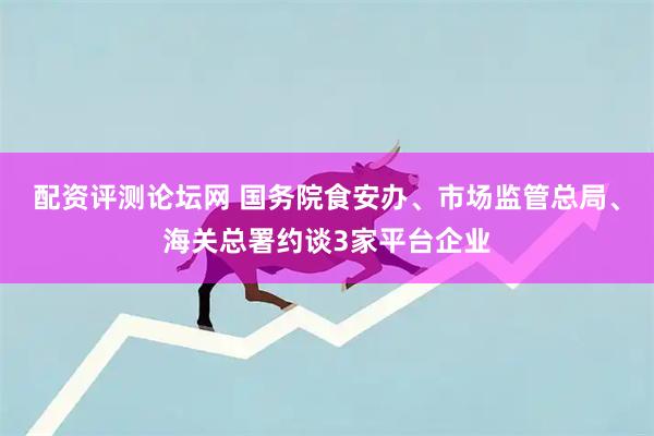 配资评测论坛网 国务院食安办、市场监管总局、海关总署约谈3家平台企业