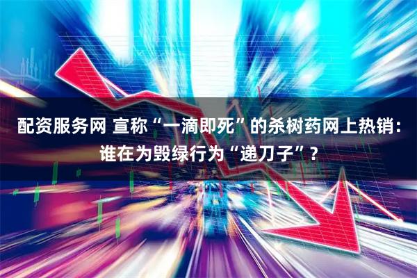 配资服务网 宣称“一滴即死”的杀树药网上热销:谁在为毁绿行为“递刀子”?