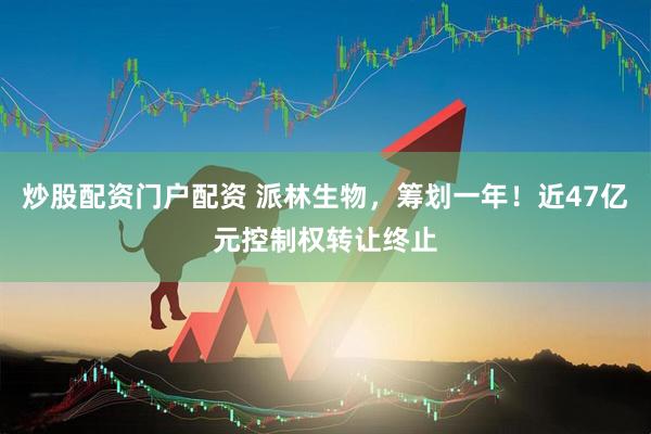 炒股配资门户配资 派林生物,筹划一年!近47亿元控制权转让终止
