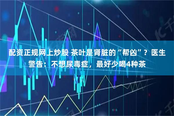 配资正规网上炒股 茶叶是肾脏的“帮凶”？医生警告：不想尿毒症，最好少喝4种茶