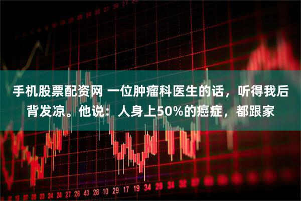 手机股票配资网 一位肿瘤科医生的话，听得我后背发凉。他说：人身上50%的癌症，都跟家