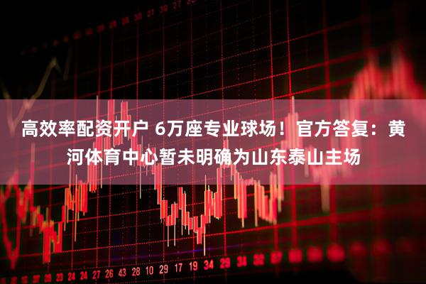 高效率配资开户 6万座专业球场!官方答复:黄河体育中心暂未明确为山东泰山主场