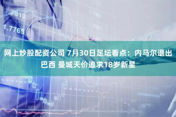 网上炒股配资公司 7月30日足坛看点:内马尔退出巴西 曼城天价追求18岁新星